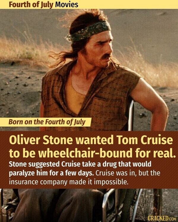 Fourth of July Movies Born on the Fourth of July Oliver Stone wanted Tom Cruise to be wheelchair-bound for real. Stone suggested Cruise take a drug that would paralyze him for a few days. Cruise was in, but the insurance company made it impossible. CRACKED.COM