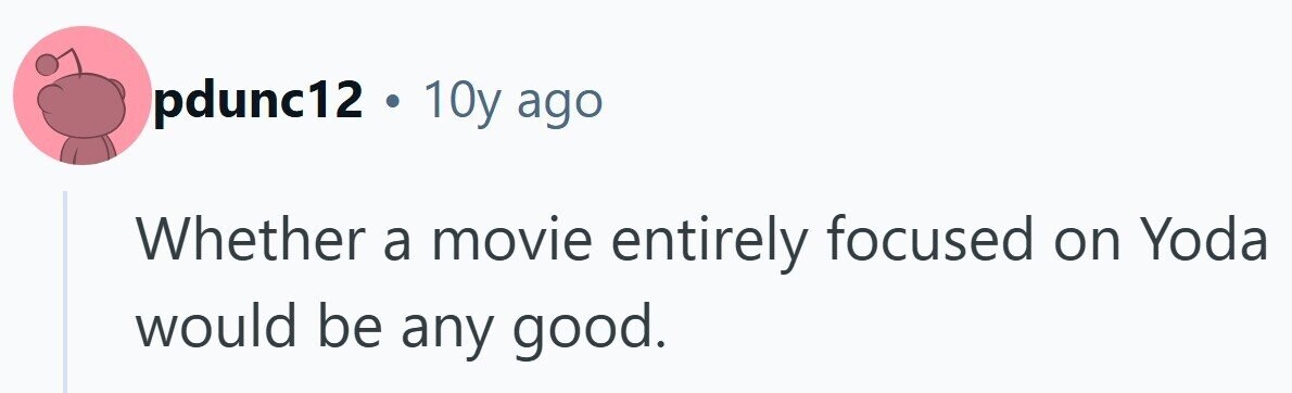 pdunc12 . 10y ago Whether a movie entirely focused on Yoda would be any good.