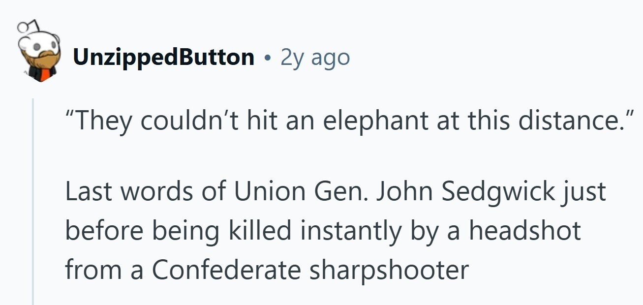 UnzippedButton 2y ago They couldn't hit an elephant at this distance. Last words of Union Gen. John Sedgwick just before being killed instantly by a headshot from a Confederate sharpshooter 