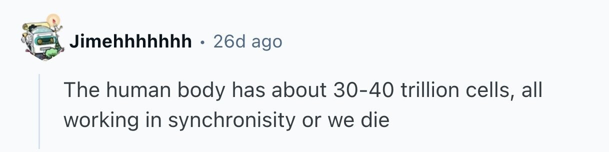 Jimehhhhhhh . . 26d ago The human body has about 30-40 trillion cells, all working in synchronisity or we die 