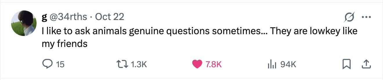 g @34rths Oct 22 ... I like to ask animals genuine questions sometimes... They are lowkey like my friends 15 1.3K 7.8K del 94K