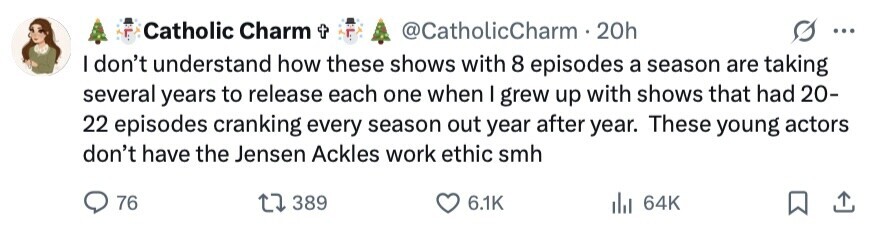 Catholic Charm t @CatholicCharm 20h ... I don't understand how these shows with 8 episodes a season are taking several years to release each one when I grew up with shows that had 20- 22 episodes cranking every season out year after year. These young actors don't have the Jensen Ackles work ethic smh 76 389 6.1K 64K 