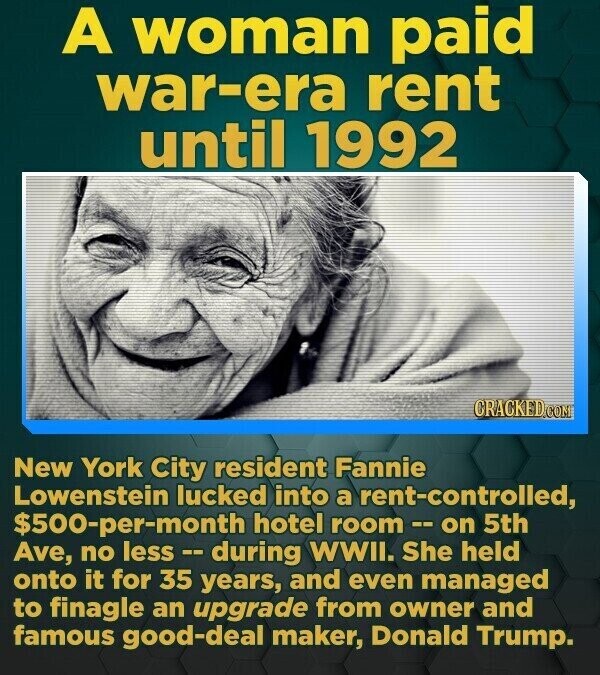 A woman paid war-era rent until 1992 CRACKED.COM New York City resident Fannie Lowenstein lucked into a rent-controlled, $500-per-month hotel room - on 5th Ave, no less -- during WWII. She held onto it for 35 years, and even managed to finagle an upgrade from owner and famous good-deal maker, Donald Trump.