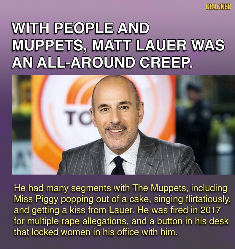 GRACKED WITH PEOPLE AND MUPPETS, MATT LAUER WAS AN ALL-AROUND CREEP. TO Не had many segments with The Muppets, including Miss Piggy popping out of a cake, singing flirtatiously, and getting a kiss from Lauer. Не was fired in 2017 for multiple rape allegations, and a button in his desk that locked women in his office with him.