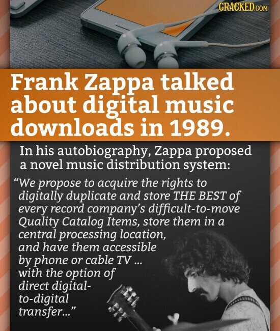 CRACKED.COM Frank Zappa talked about digital music downloads in 1989. In his autobiography, Zappa proposed a novel music distribution system: We propose to acquire the rights to digitally duplicate and store THE BEST of every record company's difficult-to-move Quality Catalog Items, store them in a central processing location, and have them accessible by phone or cable TV ... with the option of direct digital- to-digital transfer...
