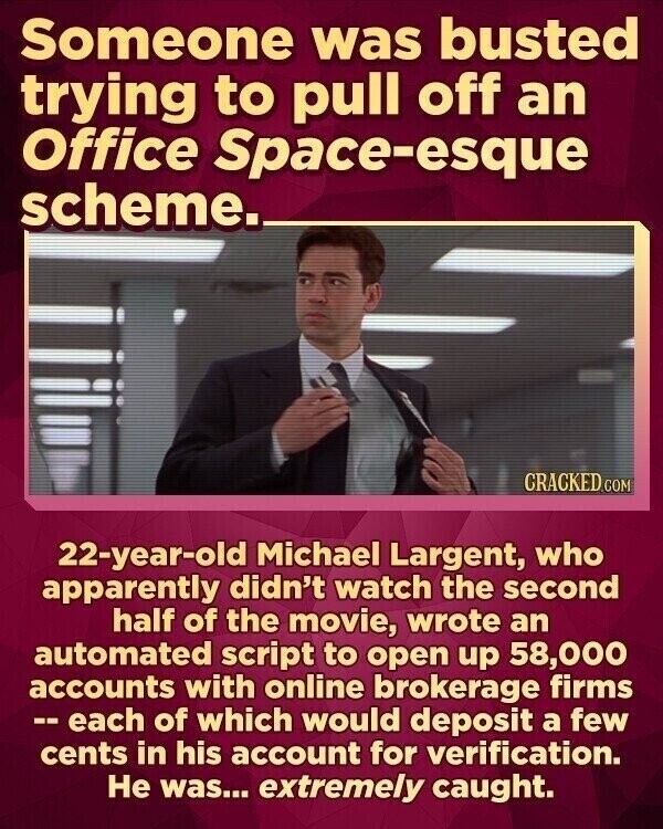 Someone was busted trying to pull off an Office Space-esque scheme. CRACKED.COM 22-year-old Michael Largent, who apparently didn't watch the second half of the movie, wrote an automated script to open up 58,000 accounts with online brokerage firms -- each of which would deposit a few cents in his account for verification. Не was... extremely caught.