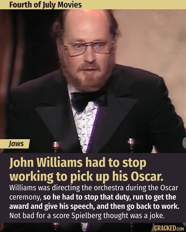 Fourth of July Movies Jaws John Williams had to stop working to pick up his Oscar. Williams was directing the orchestra during the Oscar ceremony, so he had to stop that duty, run to get the award and give his speech, and then go back to work. Not bad for a score Spielberg thought was a joke. CRACKED.COM