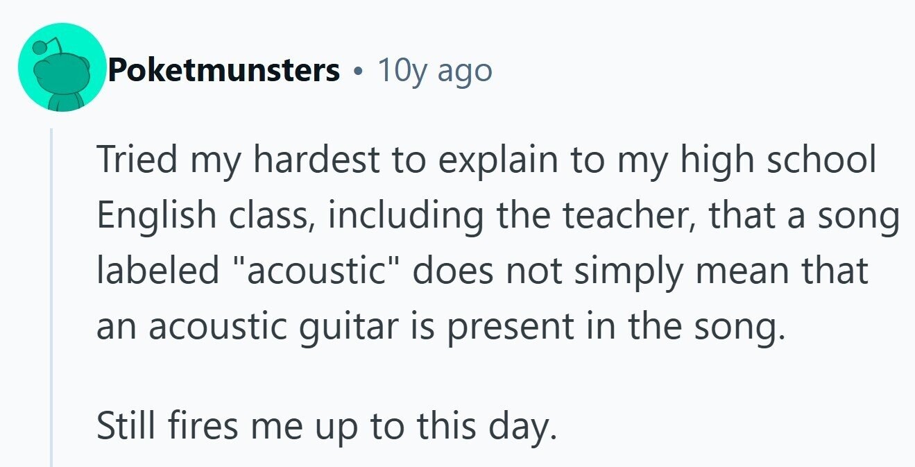 Poketmunsters 10y ago Tried my hardest to explain to my high school English class, including the teacher, that a song labeled acoustic does not simply mean that an acoustic guitar is present in the song. Still fires me up to this day.