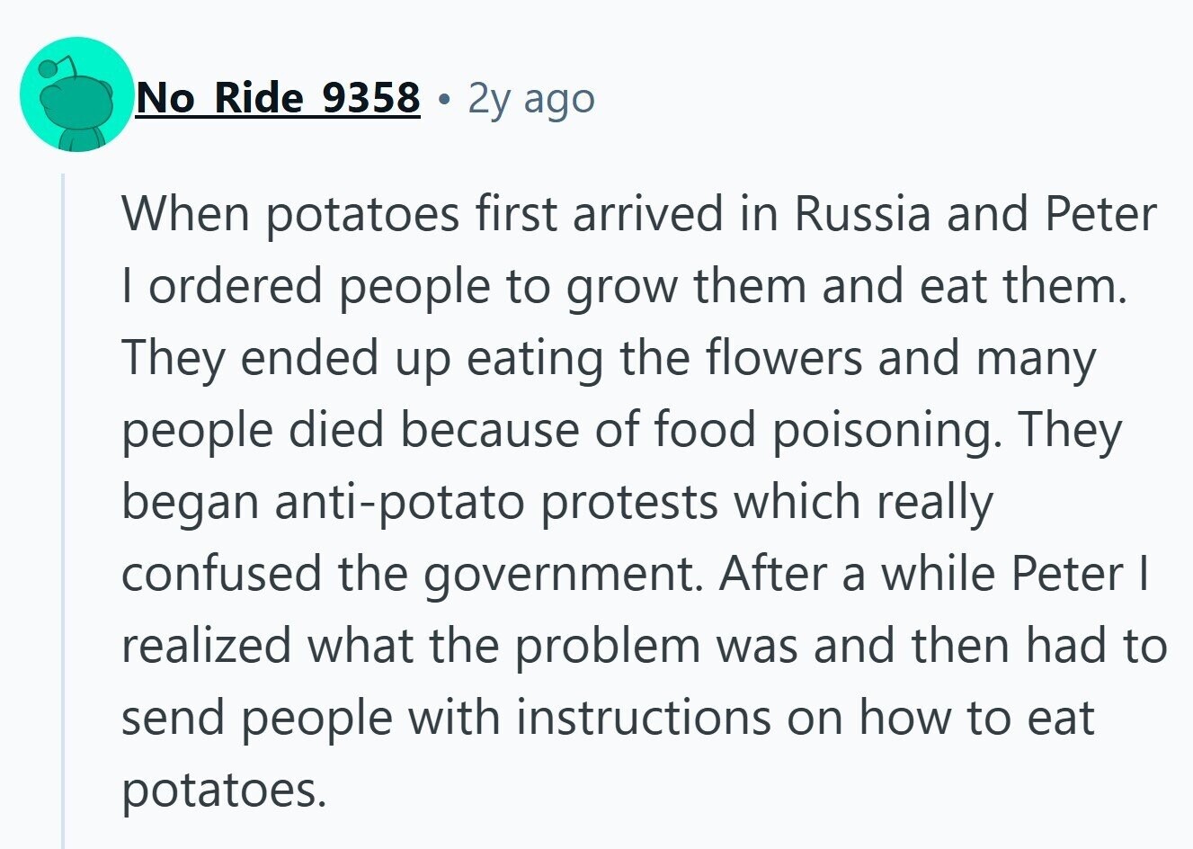No Ride 9358 2y ago When potatoes first arrived in Russia and Peter I ordered people to grow them and eat them. They ended up eating the flowers and many people died because of food poisoning. They began anti-potato protests which really confused the government. After a while Peter I realized what the problem was and then had to send people with instructions on how to eat potatoes. 
