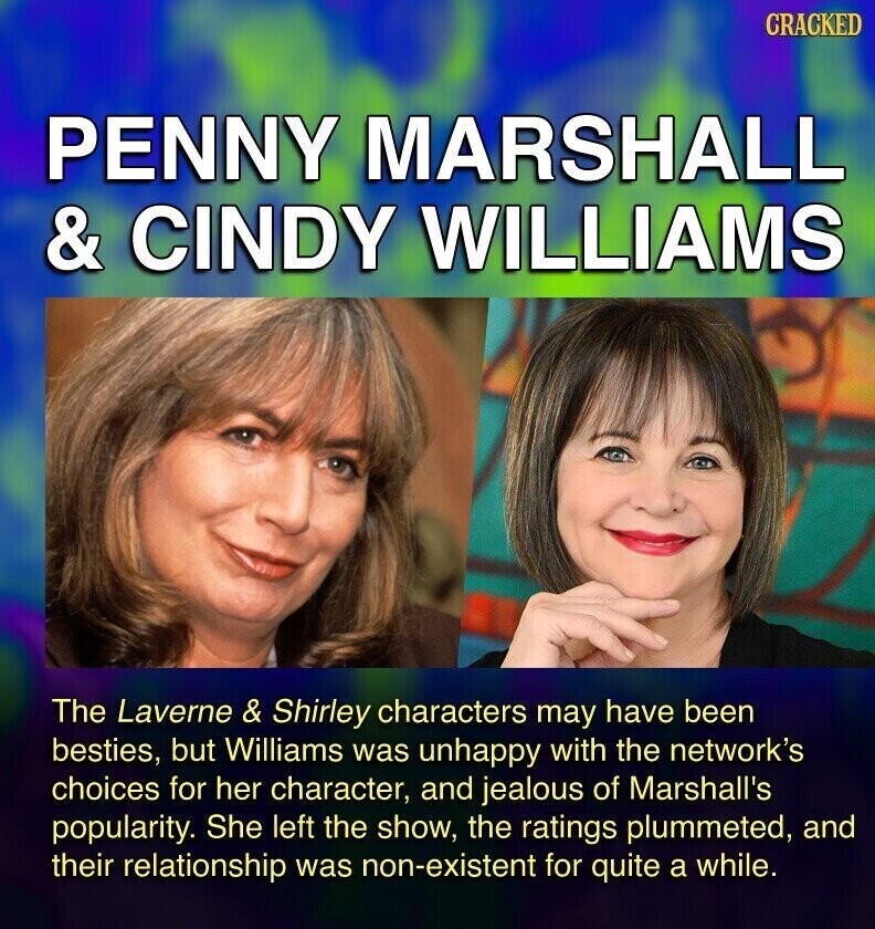 CRACKED PENNY MARSHALL & CINDY WILLIAMS The Laverne & Shirley characters may have been besties, but Williams was unhappy with the network's choices for her character, and jealous of Marshall's popularity. She left the show, the ratings plummeted, and their relationship was non-existent for quite a while.