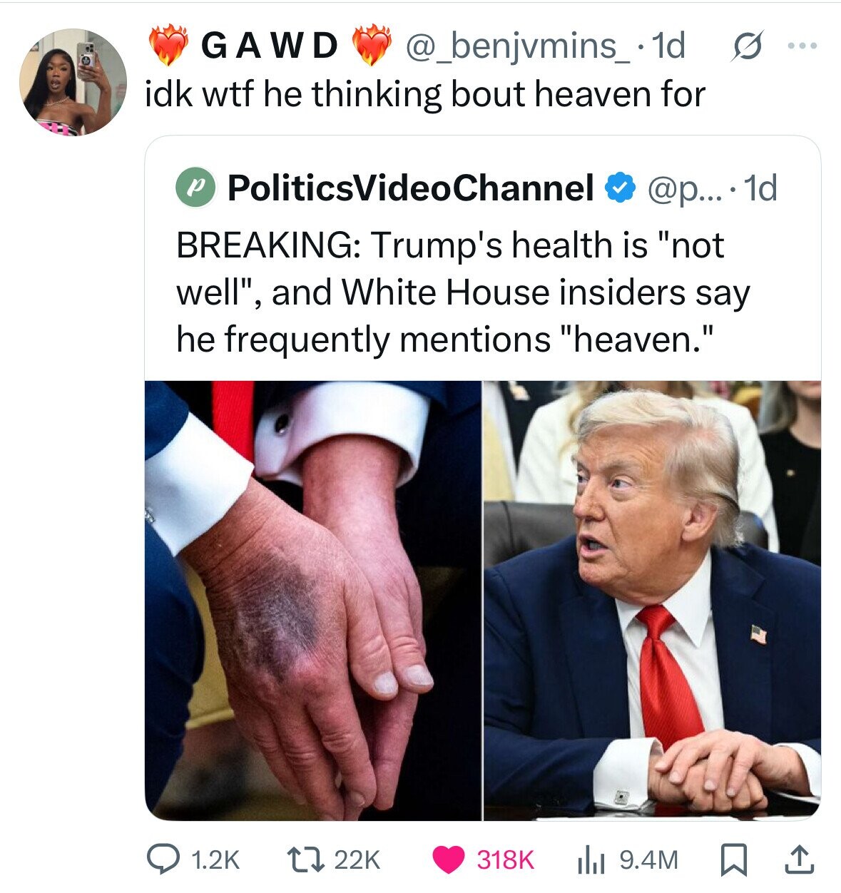 GAWD @_benjvmins_ 1d s ... idk wtf he thinking bout heaven for p PoliticsVideoChannel @p....1d BREAKING: Trump's health is not well, and White House insiders say he frequently mentions heaven. 1.2K 22K 318K 9.4M 