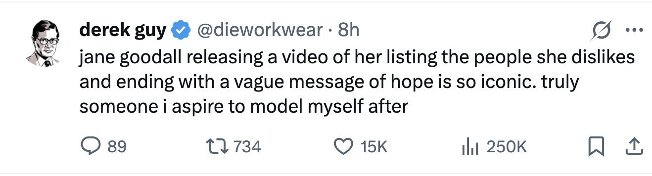 derek guy @dieworkwear 8h ... jane goodall releasing a video of her listing the people she dislikes and ending with a vague message of hope is so iconic. truly someone i aspire to model myself after 89 734 15K 250K 