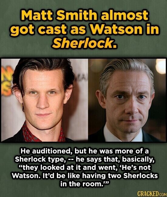 Matt Smith almost got cast as Watson in Sherlock. uz Не auditioned, but he was more of a Sherlock type, -he says that, basically, they looked at it and went, 'He's not Watson. It'd be like having two Sherlocks in the room.' CRACKED.COM