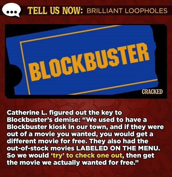 TELL US NOW: BRILLIANT LOOPHOLES BLOCKBUSTER CRACKED Catherine L. figured out the key to Blockbuster's demise: We used to have a Blockbuster kiosk in our town, and if they were out of a movie you wanted, you would get a different movie for free. They also had the out-of-stock movies LABELED ON THE MENU. So we would 'try' to check one out, then get the movie we actually wanted for free.
