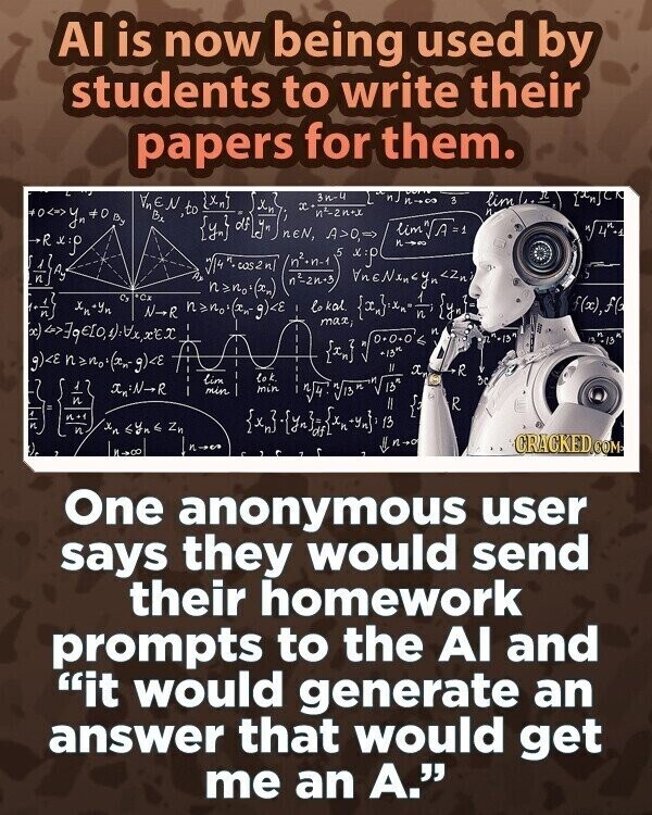 AI is now being used by students to write their papers for them. 3n-4 ض lim LA CR }xn] Xn x n2-2n+x И. Be {yn} of yn nen, A>0,=> 5 lim/A=1 n/ 4+4 Rx n-on x:م /n2.n-1 V/4.00221 VneNencyn <Zn nano((s), 4 C Xn+Yn Cx N-R lokal max, { {y_3 f(x),ff и n с -13 и 13 {=n] g)<E *13th X, R Lok lim 3c 1 -N-R I min min и V54. Vis { R n+1 . и x <Yn 6 Zn 13 II П-201 y n-o CRACKED.COM One anonymous user says they would send their homework prompts to the