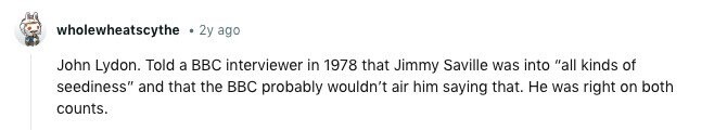 wholewheatscythe 2y ago John Lydon. Told a BBC interviewer in 1978 that Jimmy Saville was into all kinds of seediness and that the BBC probably wouldn't air him saying that. Не was right on both counts.