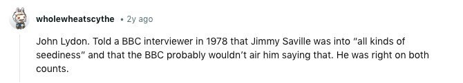 wholewheatscythe 2y ago John Lydon. Told a BBC interviewer in 1978 that Jimmy Saville was into all kinds of seediness and that the BBC probably wouldn't air him saying that. Не was right on both counts. 