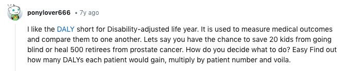 ponylover666 7y ago I like the DALY short for Disability-adjusted life year. It is used to measure medical outcomes and compare them to one another. Lets say you have the chance to save 20 kids from going blind or heal 500 retirees from prostate cancer. How do you decide what to do? Easy Find out how many DALYs each patient would gain, multiply by patient number and voila.