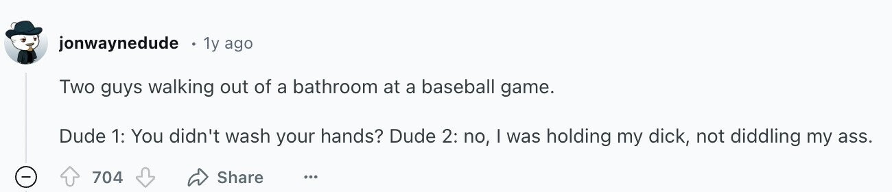 jonwaynedude 1y ago Two guys walking out of a bathroom at a baseball game. Dude 1: You didn't wash your hands? Dude 2: no, I was holding my dick, not diddling my ass. Share 704 ...