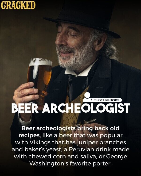 CRACKED OBSCUREJOBS BEER ARCHEOLOGIST Beer archeologists bring back old recipes, like a beer that was popular with Vikings that has juniper branches and baker's yeast, a Peruvian drink made with chewed corn and saliva, or George Washington's favorite porter.