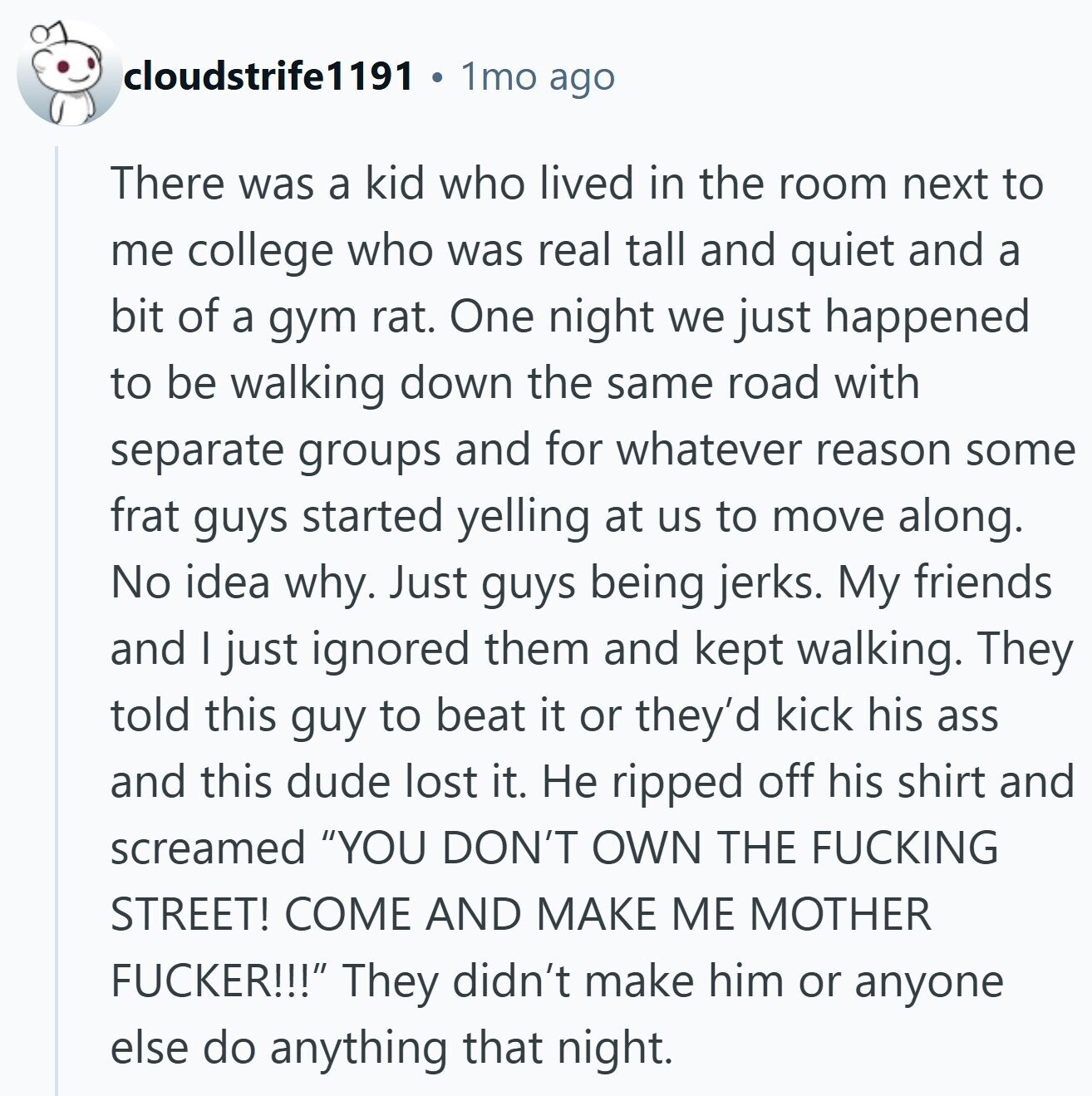 cloudstrife1191 1mo ago There was a kid who lived in the room next to me college who was real tall and quiet and a bit of a gym rat. One night we just happened to be walking down the same road with separate groups and for whatever reason some frat guys started yelling at us to move along. No idea why. Just guys being jerks. My friends and I just ignored them and kept walking. They told this guy to beat it or they'd kick his ass and this dude lost it. Не ripped off his shirt and screamed YOU