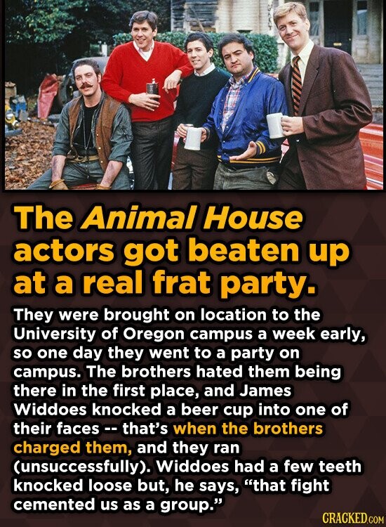 The Animal House actors got beaten up at a real frat party. They were brought on location to the University of Oregon campus a week early, so one day they went to a party on campus. The brothers hated them being there in the first place, and James Widdoes knocked a beer cup into one of their faces - - that's when the brothers charged them, and they ran (unsuccessfully). Widdoes had a few teeth knocked loose but, he says, that fight cemented us as a group. CRACKED.COM