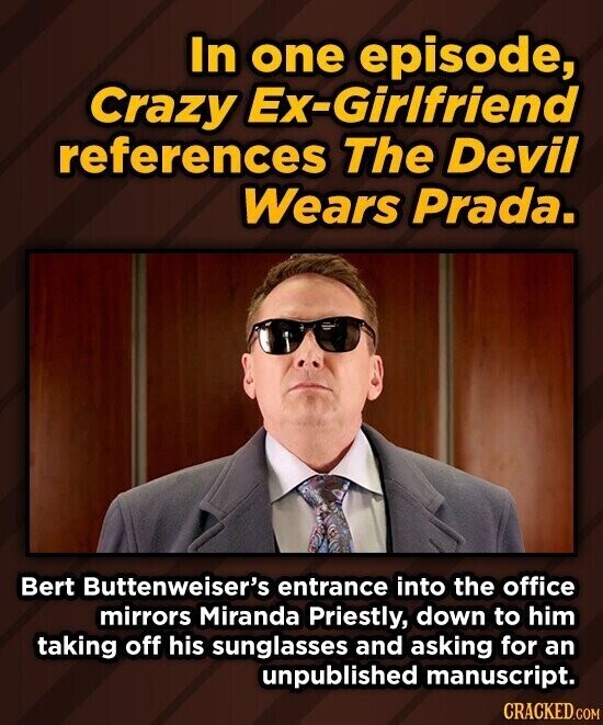 In one episode, Crazy Ex-Girlfriend references The Devil Wears Prada. Bert Buttenweiser's entrance into the office mirrors Miranda Priestly, down to him taking off his sunglasses and asking for an unpublished manuscript. CRACKED.COM