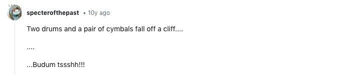 specterofthepast . 10y ago Two drums and a pair of cymbals fall off a cliff.... .... ...Budum tssshh!!!
