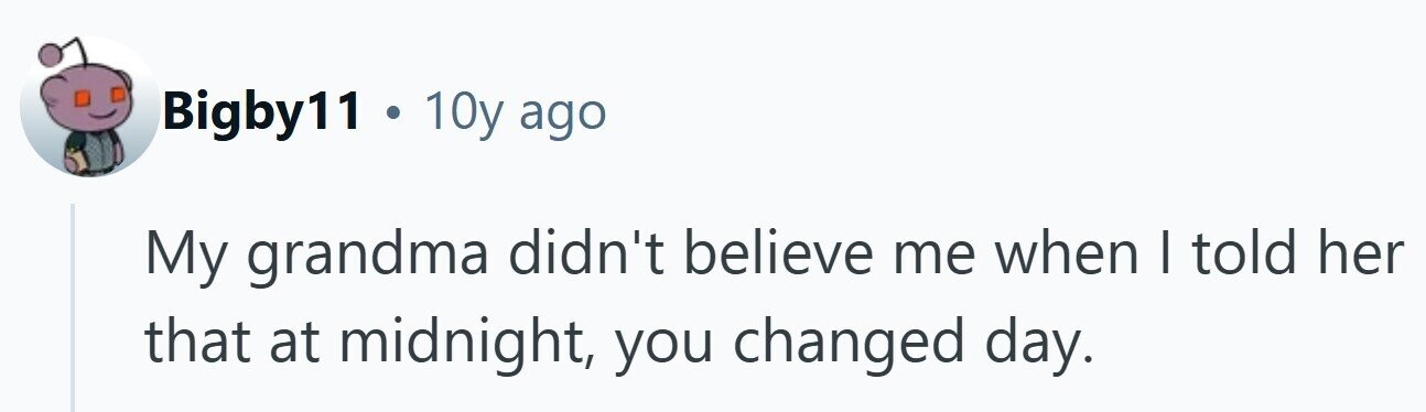 Bigby11 . 10y ago My grandma didn't believe me when I told her that at midnight, you changed day.