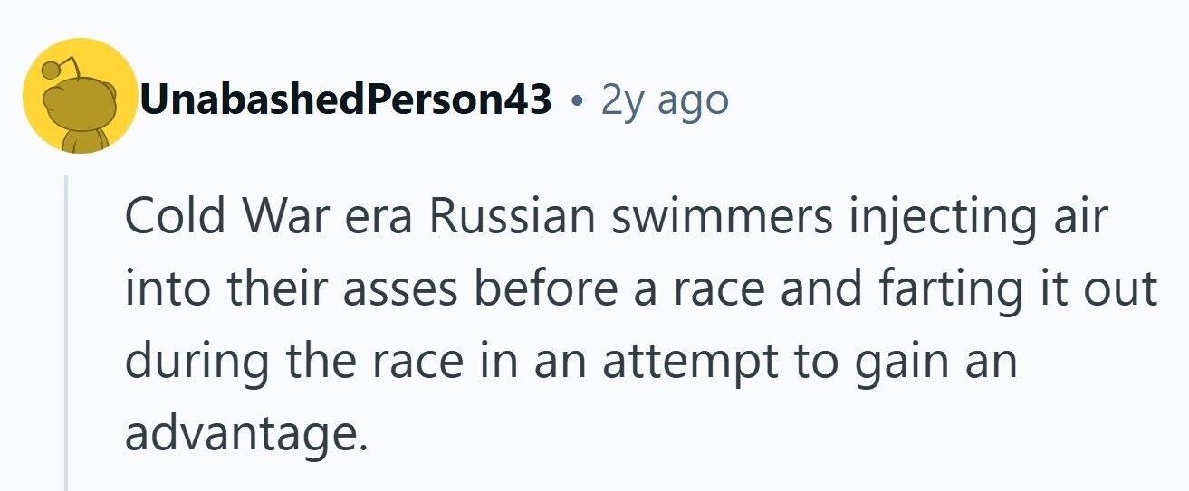 UnabashedPerson43 . 2y ago Cold War era Russian swimmers injecting air into their asses before a race and farting it out during the race in an attempt to gain an advantage. 