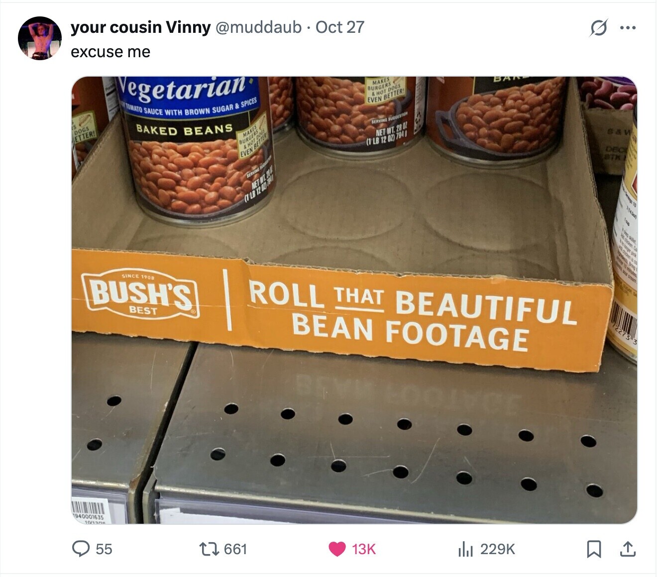 S ... your cousin Vinny @muddaub Oct 27 excuse me Vegetarian BAN MAKES BURGERS & HOT DOGS EVEN BETTER! TOMATO SAUCE WITH BROWN SUGAR & SPICES SERVING SUGGESTION 5 S&W DOGS BAKED BEANS NET WT. 28 OZ MAKES ETTER! (1 LB 12 OZ) 794 & HOT BURGERS BETTER DOGS DEC EVEN BTK SERVING SUGGESTION NET WT. 2002 (1LB IN laup 1 of skillet dicken 9 CO chicken is co 15 Bring - VIS minutes cream SINCE 1908 BUSH'S ROLL THAT BEAUTIFUL 0 to BEST BEAN FOOTAGE 2273 3 BEVI 940001635 10/13/25 55 661 13K del 229K