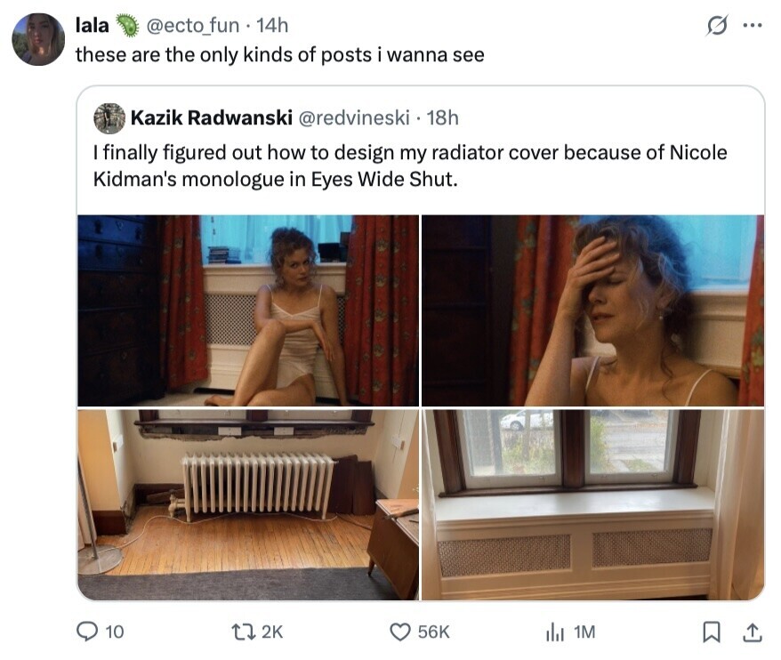 lala @ecto_fun 14h S ... these are the only kinds of posts i wanna see Kazik Radwanski @redvineski 18h I finally figured out how to design my radiator cover because of Nicole Kidman's monologue in Eyes Wide Shut. 10 2K 56K del 1M 