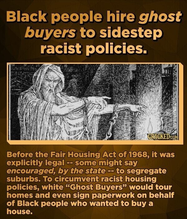 Black people hire ghost buyers to sidestep racist policies. CRACKED.co Before the Fair Housing Act of 1968, it was explicitly legal - some might say encouraged, by the state - to segregate suburbs. To circumvent racist housing policies, white Ghost Buyers would tour homes and even sign paperwork on behalf of Black people who wanted to buy a house.
