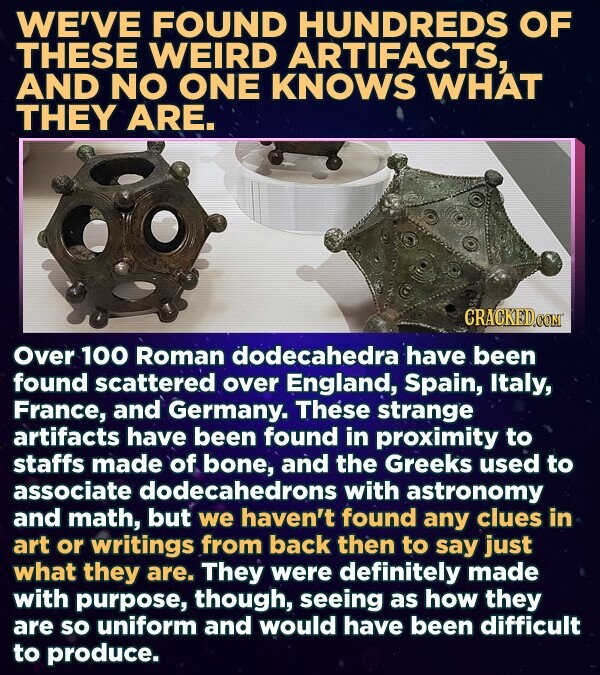 WE'VE FOUND HUNDREDS OF THESE WEIRD ARTIFACTS, AND NO ONE KNOWS WHAT THEY ARE. CRACKED.COM Over 100 Roman dodecahedra have been found scattered over England, Spain, Italy, France, and Germany. These strange artifacts have been found in proximity to staffs made of bone, and the Greeks used to associate dodecahedrons with astronomy and math, but we haven't found any clues in art or writings from back then to say just what they are. They were definitely made with purpose, though, seeing as how they are so uniform and would have been difficult to produce.