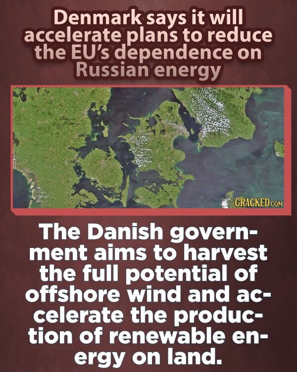 Denmark says it will accelerate plans to reduce the EU's dependence on Russian energy CRACKED.COM The Danish govern- ment aims to harvest the full potential of offshore wind and ac- celerate the produc- tion of renewable en- ergy on land.