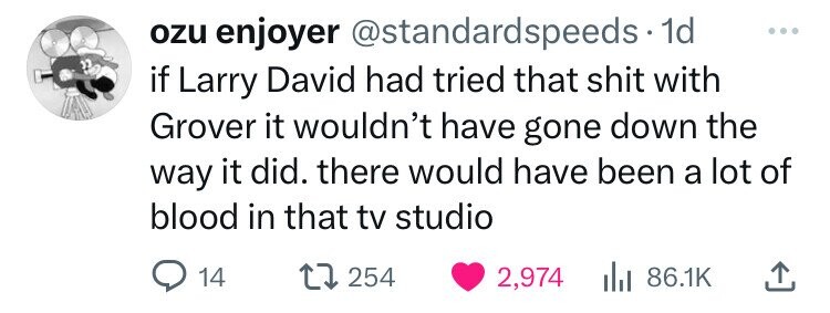 ozu enjoyer @standardspeeds 1d ... if Larry David had tried that shit with Grover it wouldn't have gone down the way it did. there would have been a lot of blood in that tv studio 14 254 2,974 86.1K