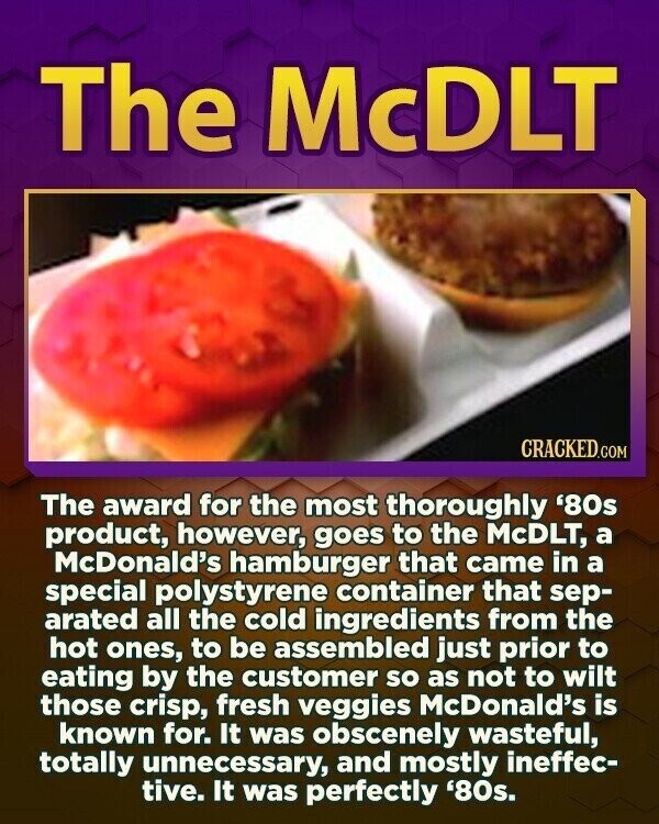 The McDLT CRACKED.COM The award for the most thoroughly '80s product, however, goes to the McDLT, a McDonald's hamburger that came in a special polystyrene container that sep- arated all the cold ingredients from the hot ones, to be assembled just prior to eating by the customer so as not to wilt those crisp, fresh veggies McDonald's is known for. It was obscenely wasteful, totally unnecessary, and mostly ineffec- tive. It was perfectly '80s.