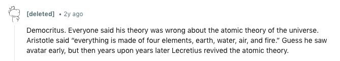 [deleted] 2y ago Democritus. Everyone said his theory was wrong about the atomic theory of the universe. Aristotle said everything is made of four elements, earth, water, air, and fire. Guess he saw avatar early, but then years upon years later Lecretius revived the atomic theory. 