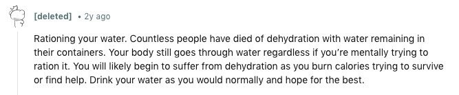 2y ago Rationing your water. Countless people have died of dehydration with water remaining in their containers. Your body still goes through water regardless if you're mentally trying to ration it. You will likely begin to suffer from dehydration as you burn calories trying to survive or find help. Drink your water as you would normally and hope for the best.