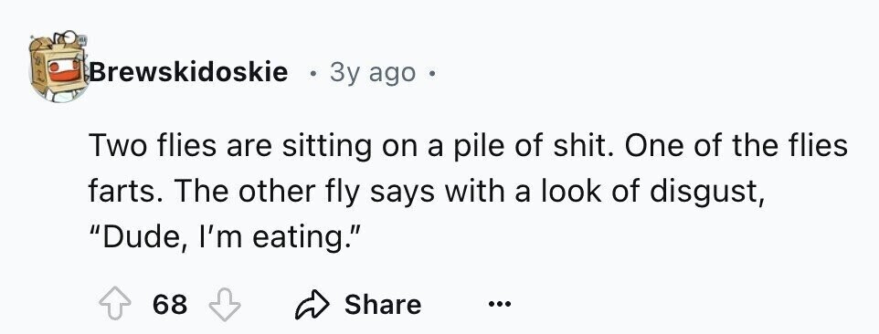 Brewskidoskie e 3y ago e Two flies are sitting on a pile of shit. One of the flies farts. The other fly says with a look of disgust, Dude, I'm eating. Share 68 ...