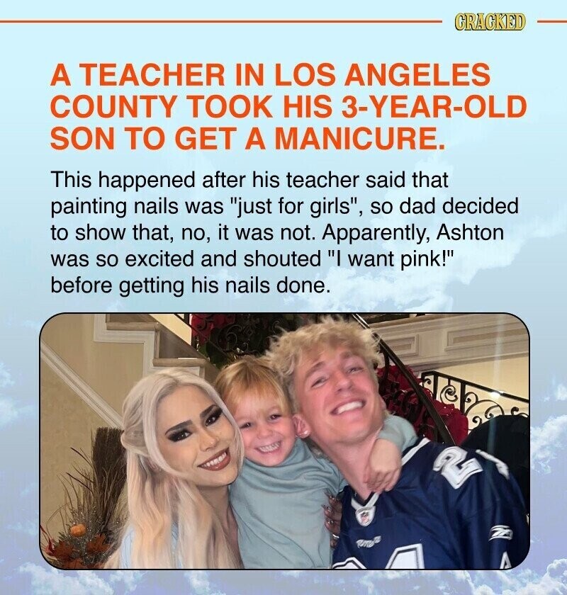 CRACKED A TEACHER IN LOS ANGELES COUNTY TOOK HIS 3-YEAR-OLD SON TO GET A MANICURE. This happened after his teacher said that painting nails was just for girls, so dad decided to show that, no, it was not. Apparently, Ashton was so excited and shouted I want pink! before getting his nails done.