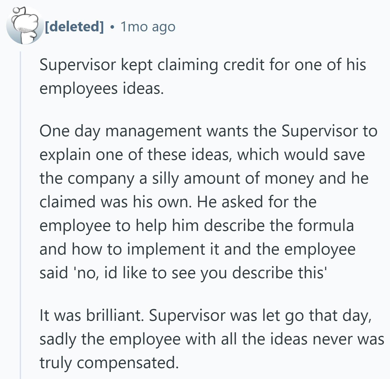 1mo ago Supervisor kept claiming credit for one of his employees ideas. One day management wants the Supervisor to explain one of these ideas, which would save the company a silly amount of money and he claimed was his own. Не asked for the employee to help him describe the formula and how to implement it and the employee said 'no, id like to see you describe this' It was brilliant. Supervisor was let go that day, sadly the employee with all the ideas never was truly compensated.