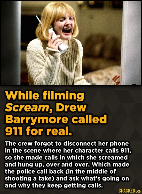 While filming Scream, Drew Barrymore called 911 for real. The crew forgot to disconnect her phone in the scene where her character calls 911, so she made calls in which she screamed and hung up, over and over. Which made the police call back (in the middle of shooting a take) and ask what's going on and why they keep getting calls. CRACKED.COM