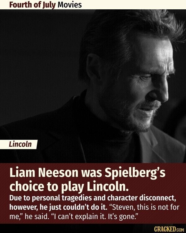 Fourth of July Movies Lincoln Liam Neeson was Spielberg's choice to play Lincoln. Due to personal tragedies and character disconnect, however, he just couldn't do it. Steven, this is not for me, he said. I can't explain it. It's gone. CRACKED.COM