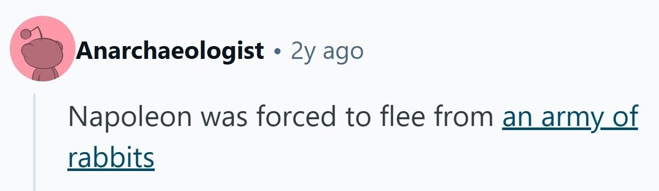 Anarchaeologist . 2y ago Napoleon was forced to flee from an army_of rabbits 