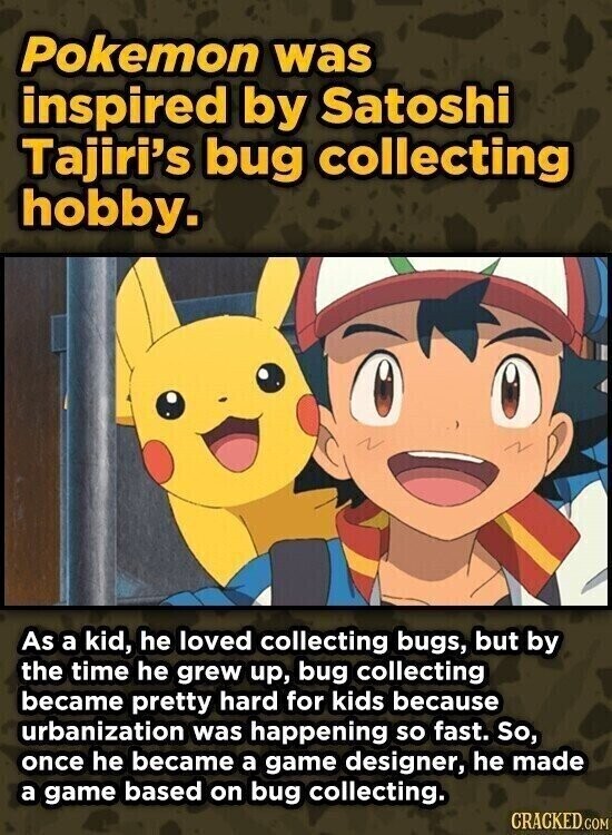 Pokemon was inspired by Satoshi Tajiri's bug collecting hobby. As a kid, he loved collecting bugs, but by the time he grew up, bug collecting became pretty hard for kids because urbanization was happening so fast. So, once he became a game designer, he made a game based on bug collecting. CRACKED.COM