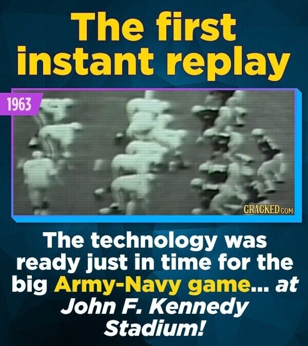 The first instant replay 1963 CRACKED.COM The technology was ready just in time for the big Army-Navy game... at John F. Kennedy Stadium!