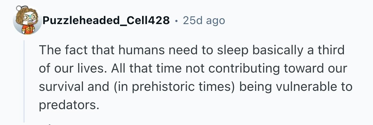 Puzzleheaded_Cell428 . 25d ago The fact that humans need to sleep basically a third of our lives. All that time not contributing toward our survival and (in prehistoric times) being vulnerable to predators. 