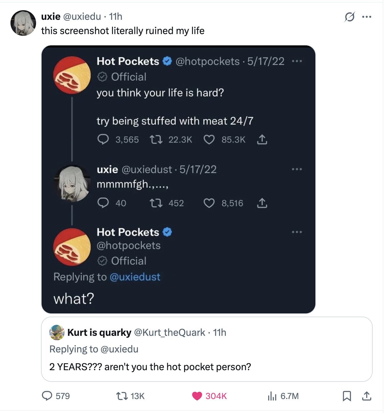 uxie @uxiedu 11h G ... this screenshot literally ruined my life Hot Pockets @hotpockets S . 5/17/22 ... Official you think your life is hard? try being stuffed with meat 24/7 22.3K 85.3K 3,565 uxie @uxiedust 5/17/22 mmmmfgh.,..., 452 40 8,516 Hot Pockets @hotpockets Official Replying to @uxiedust what? Kurt is quarky @Kurt_theQuark-11h Replying to @uxiedu 2 YEARS??? aren't you the hot pocket person? 579 13K 304K 6.7M