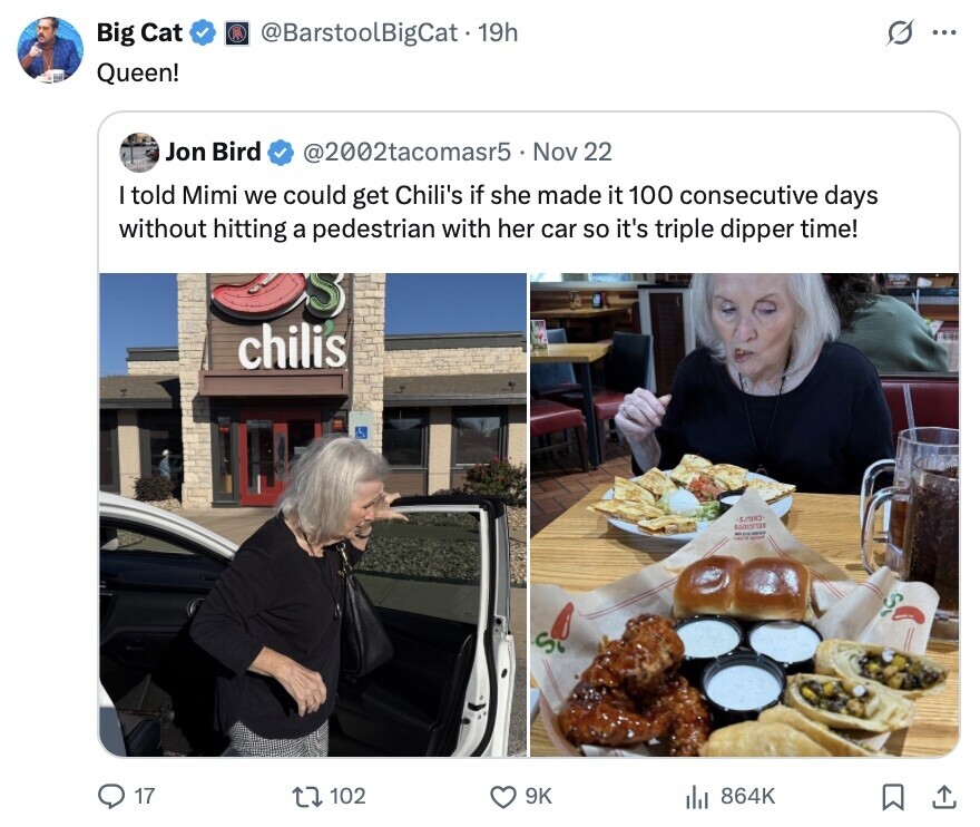 Big Cat @BarstoolBigCat.19h ... Queen! Jon Bird @2002tacomasr5 Nov 22 I told Mimi we could get Chili's if she made it 100 consecutive days without hitting a pedestrian with her car so it's triple dipper time! S chilis $0013/128 - S 17 102 9K 864K 